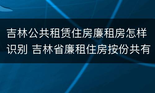 吉林公共租赁住房廉租房怎样识别 吉林省廉租住房按份共有产权实施管理办法