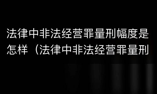 法律中非法经营罪量刑幅度是怎样（法律中非法经营罪量刑幅度是怎样的）