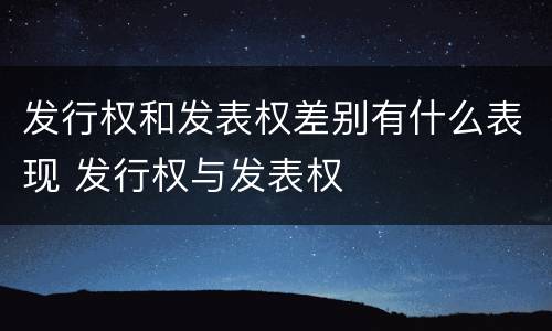发行权和发表权差别有什么表现 发行权与发表权