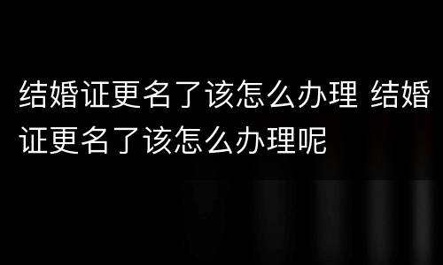 结婚证更名了该怎么办理 结婚证更名了该怎么办理呢