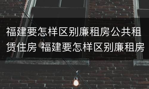 福建要怎样区别廉租房公共租赁住房 福建要怎样区别廉租房公共租赁住房呢
