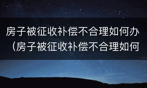 房子被征收补偿不合理如何办（房子被征收补偿不合理如何办证）