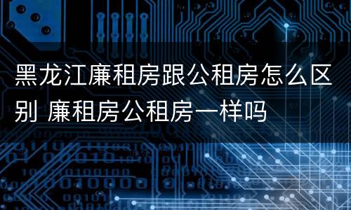 黑龙江廉租房跟公租房怎么区别 廉租房公租房一样吗