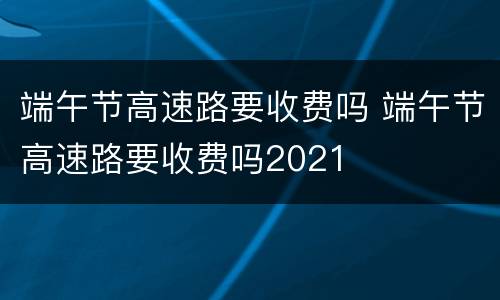端午节高速路要收费吗 端午节高速路要收费吗2021