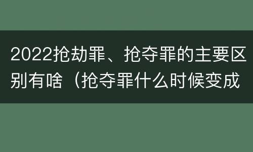 2022抢劫罪、抢夺罪的主要区别有啥（抢夺罪什么时候变成抢劫罪）