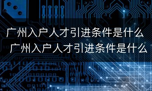 广州入户人才引进条件是什么 广州入户人才引进条件是什么样的