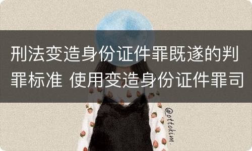 刑法变造身份证件罪既遂的判罪标准 使用变造身份证件罪司法解释