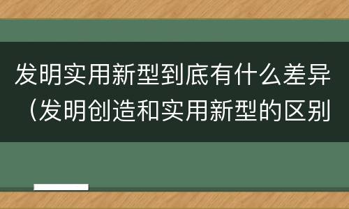 发明实用新型到底有什么差异（发明创造和实用新型的区别）