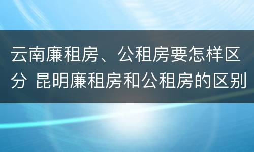 云南廉租房、公租房要怎样区分 昆明廉租房和公租房的区别