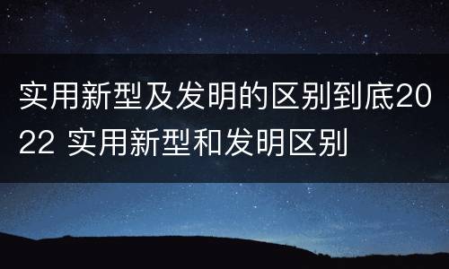实用新型及发明的区别到底2022 实用新型和发明区别