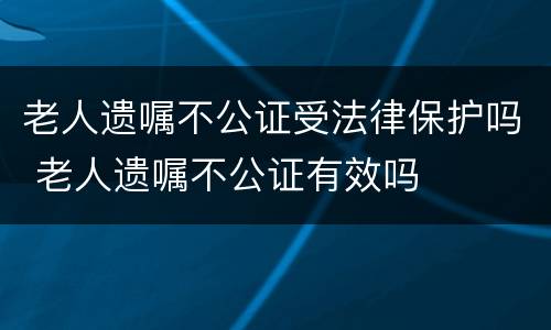 老人遗嘱不公证受法律保护吗 老人遗嘱不公证有效吗