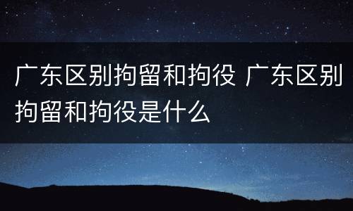 广东区别拘留和拘役 广东区别拘留和拘役是什么
