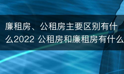 廉租房、公租房主要区别有什么2022 公租房和廉租房有什么区别?2019年的