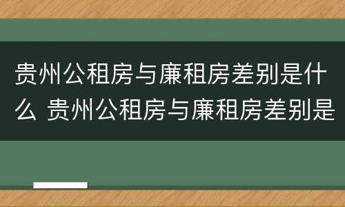 贵州公租房与廉租房差别是什么 贵州公租房与廉租房差别是什么呢