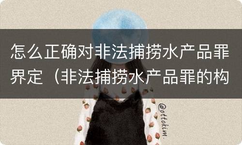 怎么正确对非法捕捞水产品罪界定（非法捕捞水产品罪的构成要件）