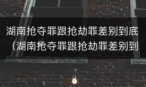湖南抢夺罪跟抢劫罪差别到底（湖南抢夺罪跟抢劫罪差别到底大不大）