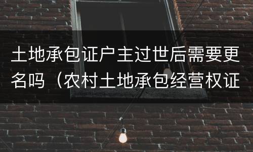 土地承包证户主过世后需要更名吗（农村土地承包经营权证户主过世）