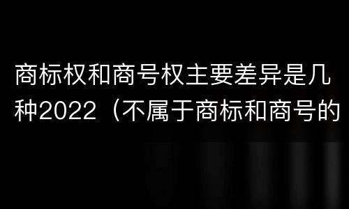 商标权和商号权主要差异是几种2022（不属于商标和商号的区别是）