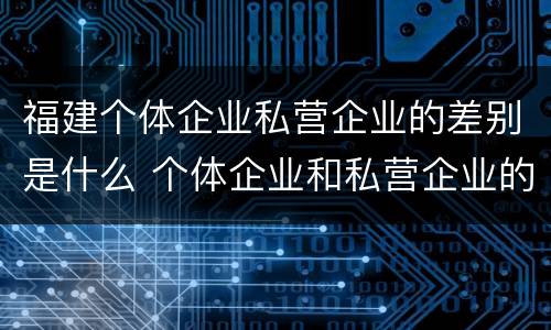 福建个体企业私营企业的差别是什么 个体企业和私营企业的区别