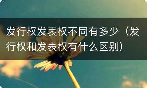 发行权发表权不同有多少（发行权和发表权有什么区别）