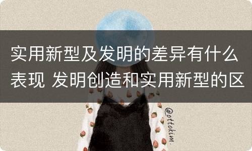 实用新型及发明的差异有什么表现 发明创造和实用新型的区别