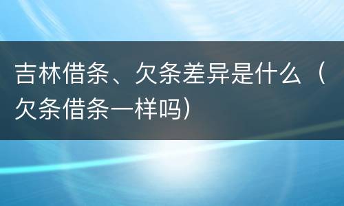 吉林借条、欠条差异是什么（欠条借条一样吗）