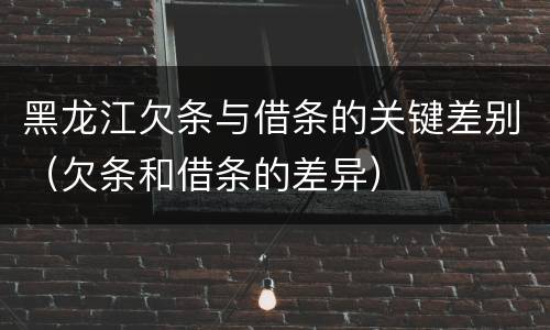 黑龙江欠条与借条的关键差别（欠条和借条的差异）