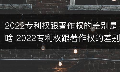 2022专利权跟著作权的差别是啥 2022专利权跟著作权的差别是啥呀