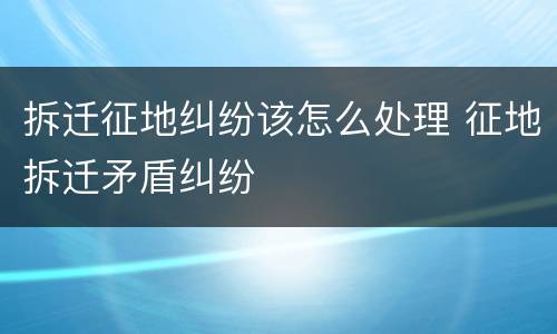 拆迁征地纠纷该怎么处理 征地拆迁矛盾纠纷