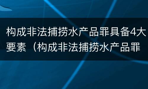 构成非法捕捞水产品罪具备4大要素（构成非法捕捞水产品罪具备4大要素是什么）