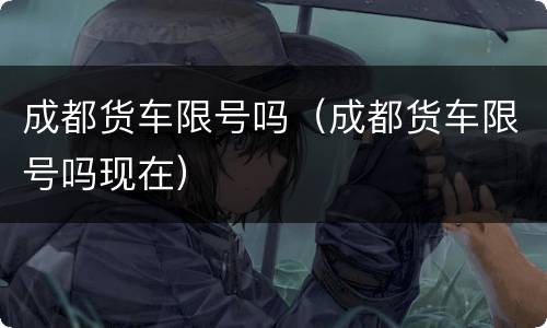 成都货车限号吗（成都货车限号吗现在）
