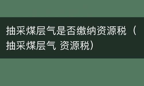 抽采煤层气是否缴纳资源税（抽采煤层气 资源税）