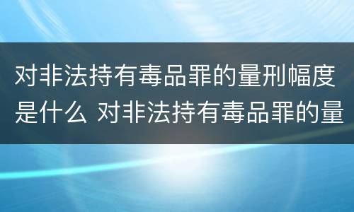 对非法持有毒品罪的量刑幅度是什么 对非法持有毒品罪的量刑幅度是什么标准