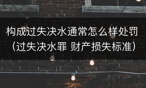 构成过失决水通常怎么样处罚（过失决水罪 财产损失标准）
