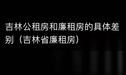 吉林公租房和廉租房的具体差别（吉林省廉租房）