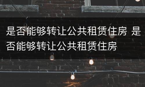 是否能够转让公共租赁住房 是否能够转让公共租赁住房