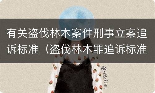 有关盗伐林木案件刑事立案追诉标准（盗伐林木罪追诉标准）