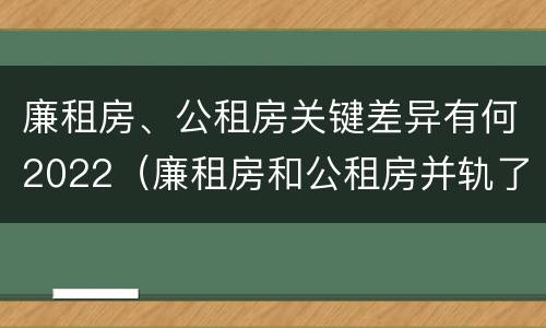 廉租房、公租房关键差异有何2022（廉租房和公租房并轨了吗）