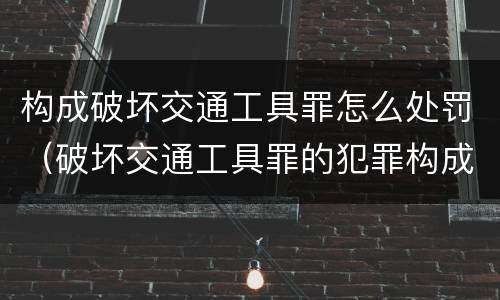 构成破坏交通工具罪怎么处罚（破坏交通工具罪的犯罪构成）