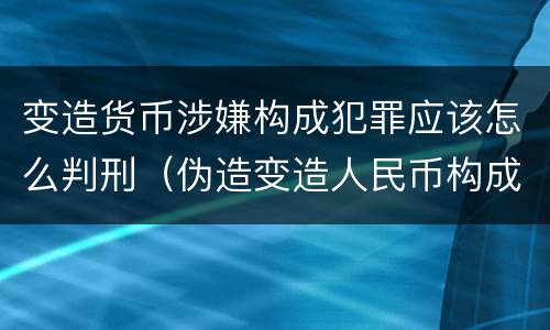 变造货币涉嫌构成犯罪应该怎么判刑（伪造变造人民币构成犯罪的）