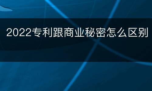 2022专利跟商业秘密怎么区别