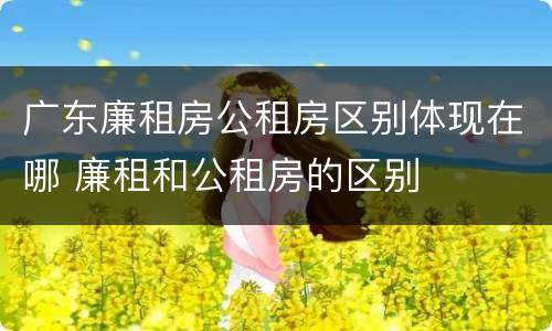 广东廉租房公租房区别体现在哪 廉租和公租房的区别