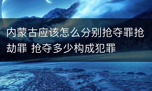 内蒙古应该怎么分别抢夺罪抢劫罪 抢夺多少构成犯罪