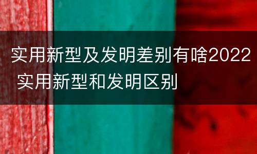实用新型及发明差别有啥2022 实用新型和发明区别