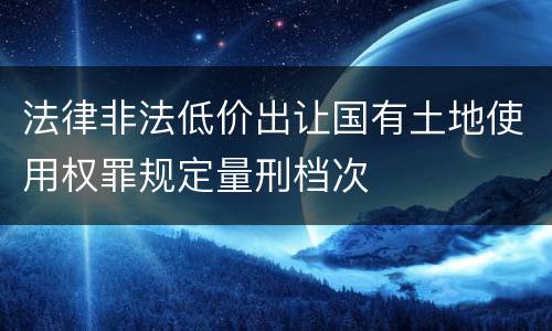 法律非法低价出让国有土地使用权罪规定量刑档次