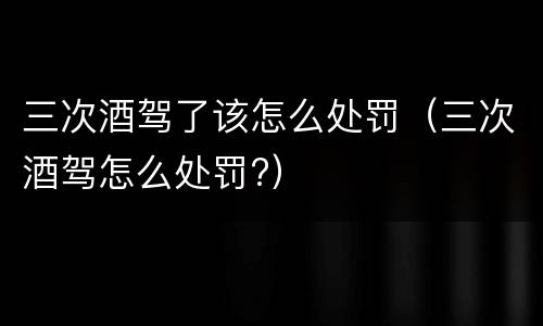 三次酒驾了该怎么处罚（三次酒驾怎么处罚?）