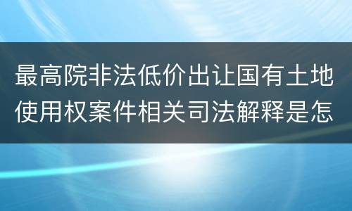 最高院非法低价出让国有土地使用权案件相关司法解释是怎样的