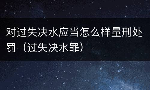 对过失决水应当怎么样量刑处罚（过失决水罪）