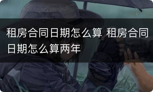 租房合同日期怎么算 租房合同日期怎么算两年