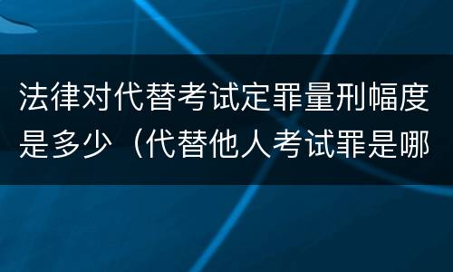 法律对代替考试定罪量刑幅度是多少（代替他人考试罪是哪年规定）